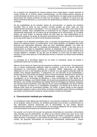 Es un espacio que representa de manera extrema cómo puede llegar a quedar reducido el
mundo privado en un entorno urbano contemporáneo. La vida privada parece reducirse al
control del estado de ánimo (con la música), a la identificación con algún grupo de pertenencia
(escuchando las mismas emisoras de radio que los amigos), a observar el mundo que hay
afuera (mirando la televisión) y a comunicarse con él (llamando por teléfono). El resto de la vida
es trabajo.
Sin las posibilidades de los actuales medios de comunicación, un espacio así resultaría
insufrible. Pero lo cierto es que nuestros vínculos sociales se hacen cada vez más
independientes del tiempo y del espacio. Ya no es necesario un lugar físico como nodo de las
relaciones sociales. Muy probablemente el incremento de los hogares unipersonales está
directamente relacionado con el avance de las tecnologías de la comunicación. En el ámbito
público, de modo similar, el discurso político se hace cada vez más independiente de la
localización espacial; los temas de discusión transnacional crecen y disminuye la importancia
de los que tienen lugar en el interior de las fronteras nacionales.
Es probable que la identidad psicológica sufra un proceso de fragmentación parecido al que
afecta a los espacios físicos. La comunicación, como indica Wellman, se establece más entre
personas que representan diferentes roles que entre identidades globales. Las redes de
comunicación entre roles están en constante reconfiguración y cambio, y eso hace que a la
fragmentación se añada la inestabilidad. Además, la solidaridad de la relación basada en la
convivencia es más difícil de obtener cuando el individuo distribuye sus vínculos sociales entre
mundos alejados y variables. Es por ello que se plantea un nuevo tipo de estrés para el
individuo: el que viene dado por la dificultad para formar y mantener una determinada identidad
psicológica.
La psicología de la tecnología deberá ser sin duda un importante campo de estudio e
intervención dentro de muy pocos años.
Algunos de los temas de interés para tal empresa se esbozan a continuación. Comenzaremos
con un campo escasamente explorado hasta el momento, como es el de las diferencias
individuales en comunicación mediada por ordenador (CMO). Seguiremos con algunas
reflexiones en torno a una hipotética adicción a Internet, a la que algunos pretenden dotar de
entidad como etiqueta diagnóstica. Y acabaremos con una discusión de las posibilidades y
limitaciones de la intervención psicológica clínica a través de Internet. Basaremos la exposición
de los diferentes temas en trabajos recientemente publicados por nuestro grupo de
investigación, en la Universidad de Barcelona, y otros coordinados por Félix Moral, de la
Universidad de Málaga; Juan Alberto Estallo, de los servicios psiquiátricos del Ayuntamiento de
Barcelona, y la comisión deontológica del Colegio Oficial de Psicólogos de Cataluña. Quedarán
por exponer temas importantes, como algunas de las nuevas posibilidades que ofrece Internet
para la obtención de datos en la investigación psicológica o el estudio de la forma en que
Internet incide sobre los movimientos sociales. Les remito, si tienen interés en leer algunas
aportaciones respecto a estos y otros temas, al número monográfico sobre Internet y psicología
que publicó recientemente la revista de nuestra facultad: Anuario de Psicología.
4. Comunicación mediada por ordenador
La investigación sobre diferencias individuales en comunicación mediada por ordenador (CMO)
se ha ocupado, hasta el momento, de variables personales como el sexo, y prácticamente no
hay información empírica relacionada con la personalidad. Sí que existen algunas
especulaciones basadas en la presuposición de una buena adaptación de los rasgos propios
de la personalidad introvertida a las características de la CMO.
De acuerdo con la teoría del arousal, las personas introvertidas se encuentran crónicamente
más activadas que las extrovertidas, se sitúan ya de manera natural muy cerca de su nivel
óptimo de activación. Eso hace que eviten situaciones de estrés o activadoras, puesto que
estas las llevan a sobrepasar su nivel óptimo de activación y su rendimiento se deteriora. En
cambio, las personas extrovertidas se encuentran crónicamente subactivadas y buscan
Internet y psicología. El futuro ya está aquí.
http://www.uoc.edu/web/esp/art/uoc/gutierrez0302/gutierrez0302.html
© José Gutiérrez Maldonado, 2002 -9-
 