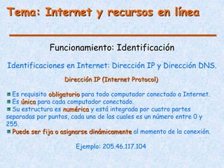 Tema: Internet y recursos en línea


              Funcionamiento: Identificación

Identificaciones en Internet: Dirección IP y Dirección DNS.
                   Dirección IP (Internet Protocol)

  Es requisito obligatorio para todo computador conectado a Internet.
  Es única para cada computador conectado.
  Su estructura es numérica y está integrada por cuatro partes
separadas por puntos, cada una de las cuales es un número entre 0 y
255.
  Puede ser fija o asignarse dinámicamente al momento de la conexión.

                       Ejemplo: 205.46.117.104
 