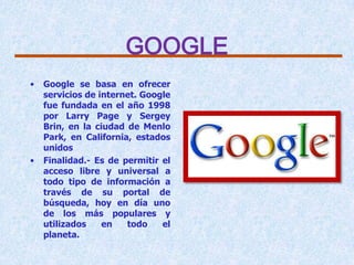 GOOGLE
•   Google se basa en ofrecer
    servicios de internet. Google
    fue fundada en el año 1998
    por Larry Page y Sergey
    Brin, en la ciudad de Menlo
    Park, en California, estados
    unidos
•   Finalidad.- Es de permitir el
    acceso libre y universal a
    todo tipo de información a
    través de su portal de
    búsqueda, hoy en día uno
    de los más populares y
    utilizados    en   todo    el
    planeta.
 