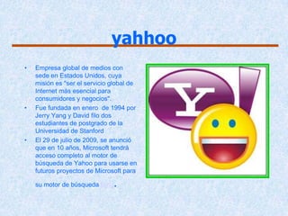yahhoo
•   Empresa global de medios con
    sede en Estados Unidos, cuya
    misión es "ser el servicio global de
    Internet más esencial para
    consumidores y negocios".
•   Fue fundada en enero de 1994 por
    Jerry Yang y David filo dos
    estudiantes de postgrado de la
    Universidad de Stanford
•   El 29 de julio de 2009, se anunció
    que en 10 años, Microsoft tendrá
    acceso completo al motor de
    búsqueda de Yahoo para usarse en
    futuros proyectos de Microsoft para

    su motor de búsqueda Bing   .
 