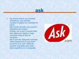 ask
•   Ask Jeeves incluye sus conocidos
    'prismáticos', que permiten
    visualizar la página sin necesidad de
    entrar.
    Esta función permite a los usuarios
    despedirse del 'antiguo'
    método, con el que el usuario debe
    abrir página por página y luego
    retroceder hasta la lista de
    resultados.
    Ask te permite: Búsqueda avanzada
    ¿Sabe exactamente lo que quiere
    encontrar en la web? Utilice las
    opciones avanzadas para incluir
    datos específicos en su búsqueda.
 