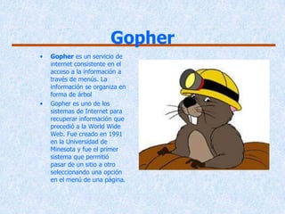 Gopher
•   Gopher es un servicio de
    internet consistente en el
    acceso a la información a
    través de menús. La
    información se organiza en
    forma de árbol
•   Gopher es uno de los
    sistemas de Internet para
    recuperar información que
    precedió a la World Wide
    Web. Fue creado en 1991
    en la Universidad de
    Minesota y fue el primer
    sistema que permitió
    pasar de un sitio a otro
    seleccionando una opción
    en el menú de una página.
 