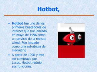 Hotbot,

• Hotbot fue uno de los
  primeros buscadores de
  internet que fue lanzado
  en mayo de 1996 como
  un servicio de la revista
  wired. Fue lanzado
  como una estrategia de
  marketing
• A partir de 1998 y tras
  ser comprado por
  Lycos, Hotbot redujo
  sus funciones.
 