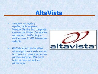 AltaVista
•    Buscador en inglés y
    español, de la empresa
    Overture Service Inc. comprada
    a su vez por Yahoo!. Su sede se
    encuentra en California y se
    realizan unas 61.000 búsquedas
    cada día.

•   AltaVista es uno de los sitios
    más antiguos en la web, que se
    introdujo por primera vez en los
    primeros años de 1995 era el
    índice de Internet web en
    primer lugar.
 