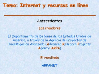 Tema: Internet y recursos en línea


                  Antecedentes
                   Los creadores

 El Departamento de Defensa de los Estados Unidos de
    América, a través de la Agencia de Proyectos de
 Investigación Avanzada (Advanced Research Projects
                    Agency: ARPA)

                    El resultado

                     ARPANET
 