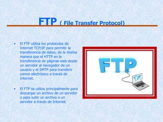 FTP ( File Transfer Protocol)

•   El FTP utiliza los protocolos de
    Internet TCP/IP para permitir la
    transferencia de datos, de la misma
    manera que el HTTP en la
    transferencia de páginas web desde
    un servidor al navegador de un
    usuario y el SMTP para transferir
    correo electrónico a través de
    Internet.

•   El FTP se utiliza principalmente para
    descargar un archivo de un servidor
    o para subir un archivo a un
    servidor a través de Internet.
 