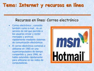 Tema: Internet y recursos en línea


        Recursos en línea: Correo electrónico
  •   Correo electrónico , conocido
      también como e-mail , es un
      servicio de red que permite a
      los usuarios enviar y recibir
      mensajes y archivos
      rápidamente mediante sistemas
      de comunicación electrónicos
  •   El correo electrónico comenzó a
      utilizarse en 1965 en una
      supercomputadora de tiempo
      compartido y, para 1966, se
      había extendido rápidamente
      para utilizarse en las redes de
      computadoras.
 