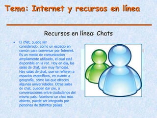 Tema: Internet y recursos en línea


                      Recursos en línea: Chats
  •   El chat, puede ser
      considerado, como un espacio en
      común para conversar por Internet.
      Es un medio de comunicación
      ampliamente utilizado, el cual está
      disponible en la red. Hoy en día, las
      salas de chat, son muy famosas.
      Hay salas de chat, que se refieren a
      espacios específicos, en cuanto a
      geografía, como las que ofrecen
      algunas universidades. Otras salas
      de chat, pueden dar pie, a
      conversaciones entre ciudadanos del
      mismo país. Asimismo un chat más
      abierto, puede ser integrado por
      personas de distintos países.
 