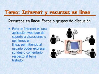 Tema: Internet y recursos en línea
 Recursos en línea: Foros o grupos de discusión

 • Foro en Internet es una
   aplicación web que da
   soporte a discusiones u
   opiniones en
   línea, permitiendo al
   usuario poder expresar
   su idea o comentario
   respecto al tema
   tratado.
 