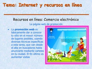 Tema: Internet y recursos en línea


      Recursos en línea: Comercio electrónico
                     La página web de promoción

  • La promoción web es
    básicamente dar a conocer
    tu sitio en el mayor número
    de lugares posibles, usando
    diversas técnicas específicas
    a esta tarea, que van desde
    el alta en buscadores hasta
    anunciarte mediante carteles
    en tu ciudad. El fin último es
    aumentar visitas
 