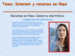 Tema: Internet y recursos en línea


       Recursos en línea: Comercio electrónico
                           La página web de venta directa
   •    La aparición de internet a puesto al alcance de los que
        trabajan en la venta directa una serie de posibilidades que
        antes estaban fuera del alcance de los pequeños o
        medianos emprendimientos.

        Los tradicionales envios "contra reembolso" van dejando
        paso a otras variantes, que por su comodidad aumentan
        la cantidad y calidad de clientes potenciales, permitiendo
        pagos anticipados aún a clientes no bancarizados.

        Opciones tales como el pago con tarjeta de crédito en
        cuotas o la utilización de las redes ampliamente
        extendidas de Pago Fácil o RapiPago estaban fuera de
        alcance debido a los complicados acuerdos que debían
        realizarse con las empresas prestadoras, para los cuales
        los pequeños emprendimientos en venta directa no
        calificaban.
 