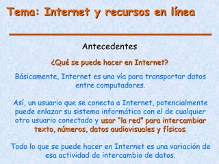 Tema: Internet y recursos en línea


                     Antecedentes
            ¿Qué se puede hacer en Internet?
 Básicamente, Internet es una vía para transportar datos
                  entre computadores.

 Así, un usuario que se conecta a Internet, potencialmente
 puede enlazar su sistema informático con el de cualquier
 otro usuario conectado y usar “la red” para intercambiar
        texto, números, datos audiovisuales y físicos.

Todo lo que se puede hacer en Internet es una variación de
          esa actividad de intercambio de datos.
 