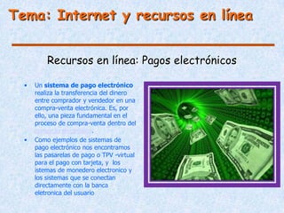 Tema: Internet y recursos en línea


          Recursos en línea: Pagos electrónicos

  •   Un sistema de pago electrónico
      realiza la transferencia del dinero
      entre comprador y vendedor en una
      compra-venta electrónica. Es, por
      ello, una pieza fundamental en el
      proceso de compra-venta dentro del
      comercio electrónico.
  •   Como ejemplos de sistemas de
      pago electrónico nos encontramos
      las pasarelas de pago o TPV -virtual
      para el pago con tarjeta, y los
      istemas de monedero electronico y
      los sistemas que se conectan
      directamente con la banca
      eletronica del usuario
 