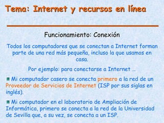 Tema: Internet y recursos en línea


               Funcionamiento: Conexión
Todos los computadores que se conectan a Internet forman
  parte de una red más pequeña, incluso la que usamos en
                          casa.
        Por ejemplo: para conectarse a Internet …
  Mi computador casero se conecta primero a la red de un
Proveedor de Servicios de Internet (ISP por sus siglas en
inglés).
  Mi computador en el laboratorio de Ampliación de
Informática, primero se conecta a la red de la Universidad
de Sevilla que, a su vez, se conecta a un ISP.
 
