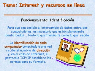 Tema: Internet y recursos en línea


           Funcionamiento: Identificación

  Para que sea posible el intercambio de datos entre dos
    computadores, es necesario que estén plenamente
identificadas … tanto la que transmite como la que recibe.

    La identificación de cada
computador conectado a una red
  recibe el nombre de dirección
   y, en el caso de Internet, el
 protocolo TCP/IP establece las
     normas para su formato.
 