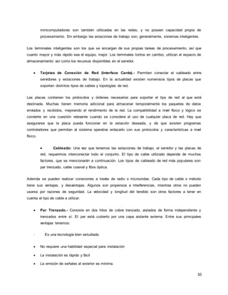 10
minicomputadoras son también utilizadas en las redes, y no poseen capacidad propia de
procesamiento. Sin embargo las estaciones de trabajo son, generalmente, sistemas inteligentes.
Los terminales inteligentes son los que se encargan de sus propias tareas de procesamiento, así que
cuanto mayor y más rápido sea el equipo, mejor. Los terminales tontos en cambio, utilizan el espacio de
almacenamiento así como los recursos disponibles en el servidor.
 Tarjetas de Conexión de Red (Interface Cards).- Permiten conectar el cableado entre
servidores y estaciones de trabajo. En la actualidad existen numerosos tipos de placas que
soportan distintos tipos de cables y topologías de red.
Las placas contienen los protocolos y órdenes necesarios para soportar el tipo de red al que está
destinada. Muchas tienen memoria adicional para almacenar temporalmente los paquetes de datos
enviados y recibidos, mejorando el rendimiento de la red. La compatibilidad a nivel físico y lógico se
convierte en una cuestión relevante cuando se considera el uso de cualquier placa de red. Hay que
asegurarse que la placa pueda funcionar en la estación deseada, y de que existen programas
controladores que permitan al sistema operativo enlazarlo con sus protocolos y características a nivel
físico.
 Cableado: Una vez que tenemos las estaciones de trabajo, el servidor y las placas de
red, requerimos interconectar todo el conjunto. El tipo de cable utilizado depende de muchos
factores, que se mencionarán a continuación. Los tipos de cableado de red más populares son:
par trenzado, cable coaxial y fibra óptica.
Además se pueden realizar conexiones a través de radio o microondas. Cada tipo de cable o método
tiene sus ventajas. y desventajas. Algunos son propensos a interferencias, mientras otros no pueden
usarse por razones de seguridad. La velocidad y longitud del tendido son otros factores a tener en
cuenta el tipo de cable a utilizar.
 Par Trenzado.- Consiste en dos hilos de cobre trenzado, aislados de forma independiente y
trenzados entre sí. El par está cubierto por una capa aislante externa. Entre sus principales
ventajas tenemos:
· Es una tecnología bien estudiada
 No requiere una habilidad especial para instalación
 La instalación es rápida y fácil
 La emisión de señales al exterior es mínima.
 