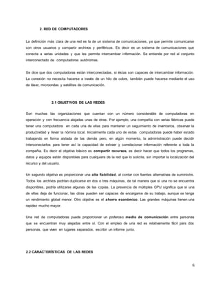 6
2. RED DE COMPUTADORES
La definición más clara de una red es la de un sistema de comunicaciones, ya que permite comunicarse
con otros usuarios y compartir archivos y periféricos. Es decir es un sistema de comunicaciones que
conecta a varias unidades y que les permite intercambiar información. Se entiende por red al conjunto
interconectado de computadoras autónomas.
Se dice que dos computadoras están interconectadas, si éstas son capaces de intercambiar información.
La conexión no necesita hacerse a través de un hilo de cobre, también puede hacerse mediante el uso
de láser, microondas y satélites de comunicación.
2.1 OBJETIVOS DE LAS REDES
Son muchas las organizaciones que cuentan con un número considerable de computadoras en
operación y con frecuencia alejadas unas de otras. Por ejemplo, una compañía con varias fábricas puede
tener una computadora en cada una de ellas para mantener un seguimiento de inventarios, observar la
productividad y llevar la nómina local. Inicialmente cada uno de estas computadoras puede haber estado
trabajando en forma aislada de las demás pero, en algún momento, la administración puede decidir
interconectarlos para tener así la capacidad de extraer y correlacionar información referente a toda la
compañía. Es decir el objetivo básico es compartir recursos, es decir hacer que todos los programas,
datos y equipos estén disponibles para cualquiera de la red que lo solicite, sin importar la localización del
recurso y del usuario.
Un segundo objetivo es proporcionar una alta fiabilidad, al contar con fuentes alternativas de suministro.
Todos los archivos podrían duplicarse en dos o tres máquinas, de tal manera que si una no se encuentra
disponibles, podría utilizarse algunas de las copias. La presencia de múltiples CPU significa que si una
de ellas deja de funcionar, las otras pueden ser capaces de encargarse de su trabajo, aunque se tenga
un rendimiento global menor. Otro objetivo es el ahorro económico. Las grandes máquinas tienen una
rapidez mucho mayor.
Una red de computadoras puede proporcionar un poderoso medio de comunicación entre personas
que se encuentran muy alejadas entre sí. Con el empleo de una red es relativamente fácil para dos
personas, que viven en lugares separados, escribir un informe junto.
2.2 CARACTERÍSTICAS DE LAS REDES
 