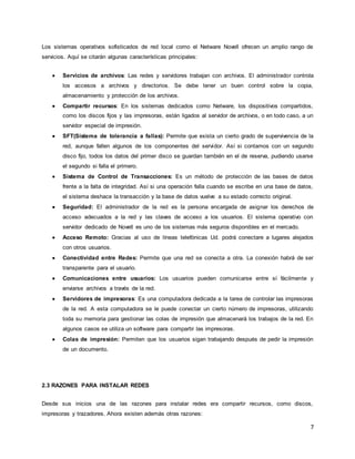 7
Los sistemas operativos sofisticados de red local como el Netware Novell ofrecen un amplio rango de
servicios. Aquí se citarán algunas características principales:
 Servicios de archivos: Las redes y servidores trabajan con archivos. El administrador controla
los accesos a archivos y directorios. Se debe tener un buen control sobre la copia,
almacenamiento y protección de los archivos.
 Compartir recursos: En los sistemas dedicados como Netware, los dispositivos compartidos,
como los discos fijos y las impresoras, están ligados al servidor de archivos, o en todo caso, a un
servidor especial de impresión.
 SFT(Sistema de tolerancia a fallas): Permite que exista un cierto grado de supervivencia de la
red, aunque fallen algunos de los componentes del servidor. Así si contamos con un segundo
disco fijo, todos los datos del primer disco se guardan también en el de reserva, pudiendo usarse
el segundo si falla el primero.
 Sistema de Control de Transacciones: Es un método de protección de las bases de datos
frente a la falta de integridad. Así si una operación falla cuando se escribe en una base de datos,
el sistema deshace la transacción y la base de datos vuelve a su estado correcto original.
 Seguridad: El administrador de la red es la persona encargada de asignar los derechos de
acceso adecuados a la red y las claves de acceso a los usuarios. El sistema operativo con
servidor dedicado de Novell es uno de los sistemas más seguros disponibles en el mercado.
 Acceso Remoto: Gracias al uso de líneas telefónicas Ud. podrá conectare a lugares alejados
con otros usuarios.
 Conectividad entre Redes: Permite que una red se conecta a otra. La conexión habrá de ser
transparente para el usuario.
 Comunicaciones entre usuarios: Los usuarios pueden comunicarse entre sí fácilmente y
enviarse archivos a través de la red.
 Servidores de impresoras: Es una computadora dedicada a la tarea de controlar las impresoras
de la red. A esta computadora se le puede conectar un cierto número de impresoras, utilizando
toda su memoria para gestionar las colas de impresión que almacenará los trabajos de la red. En
algunos casos se utiliza un software para compartir las impresoras.
 Colas de impresión: Permiten que los usuarios sigan trabajando después de pedir la impresión
de un documento.
2.3 RAZONES PARA INSTALAR REDES
Desde sus inicios una de las razones para instalar redes era compartir recursos, como discos,
impresoras y trazadores. Ahora existen además otras razones:
 