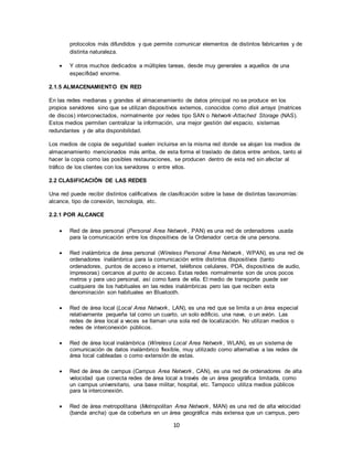 10
protocolos más difundidos y que permite comunicar elementos de distintos fabricantes y de
distinta naturaleza.
 Y otros muchos dedicados a múltiples tareas, desde muy generales a aquellos de una
especifidad enorme.
2.1.5 ALMACENAMIENTO EN RED
En las redes medianas y grandes el almacenamiento de datos principal no se produce en los
propios servidores sino que se utilizan dispositivos externos, conocidos como disk arrays (matrices
de discos) interconectados, normalmente por redes tipo SAN o Network-Attached Storage (NAS).
Estos medios permiten centralizar la información, una mejor gestión del espacio, sistemas
redundantes y de alta disponibilidad.
Los medios de copia de seguridad suelen incluirse en la misma red donde se alojan los medios de
almacenamiento mencionados más arriba, de esta forma el traslado de datos entre ambos, tanto al
hacer la copia como las posibles restauraciones, se producen dentro de esta red sin afectar al
tráfico de los clientes con los servidores o entre ellos.
2.2 CLASIFICACIÓN DE LAS REDES
Una red puede recibir distintos calificativos de clasificación sobre la base de distintas taxonomías:
alcance, tipo de conexión, tecnología, etc.
2.2.1 POR ALCANCE
 Red de área personal (Personal Area Network, PAN) es una red de ordenadores usada
para la comunicación entre los dispositivos de la Ordenador cerca de una persona.
 Red inalámbrica de área personal (Wireless Personal Area Network, WPAN), es una red de
ordenadores inalámbrica para la comunicación entre distintos dispositivos (tanto
ordenadores, puntos de acceso a internet, teléfonos celulares, PDA, dispositivos de audio,
impresoras) cercanos al punto de acceso. Estas redes normalmente son de unos pocos
metros y para uso personal, así como fuera de ella. El medio de transporte puede ser
cualquiera de los habituales en las redes inalámbricas pero las que reciben esta
denominación son habituales en Bluetooth.
 Red de área local (Local Area Network, LAN), es una red que se limita a un área especial
relativamente pequeña tal como un cuarto, un solo edificio, una nave, o un avión. Las
redes de área local a veces se llaman una sola red de localización. No utilizan medios o
redes de interconexión públicos.
 Red de área local inalámbrica (Wireless Local Area Network, WLAN), es un sistema de
comunicación de datos inalámbrico flexible, muy utilizado como alternativa a las redes de
área local cableadas o como extensión de estas.
 Red de área de campus (Campus Area Network, CAN), es una red de ordenadores de alta
velocidad que conecta redes de área local a través de un área geográfica limitada, como
un campus universitario, una base militar, hospital, etc. Tampoco utiliza medios públicos
para la interconexión.
 Red de área metropolitana (Metropolitan Area Network, MAN) es una red de alta velocidad
(banda ancha) que da cobertura en un área geográfica más extensa que un campus, pero
 