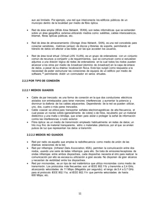 11
aun así limitado. Por ejemplo, una red que interconecte los edificios públicos de un
municipio dentro de la localidad por medio de fibra óptica.
 Red de área amplia (Wide Area Network, WAN), son redes informáticas que se extienden
sobre un área geográfica extensa utilizando medios como: satélites, cables interoceánicos,
Internet, fibras ópticas públicas, etc.
 Red de área de almacenamiento (Storage Area Network, SAN), es una red concebida para
conectar servidores, matrices (arrays) de discos y librerías de soporte, permitiendo el
tránsito de datos sin afectar a las redes por las que acceden los usuarios.
 Red de área local virtual (Virtual LAN, VLAN), es un grupo de ordenadores con un conjunto
común de recursos a compartir y de requerimientos, que se comunican como si estuvieran
adjuntos a una división lógica de redes de ordenadores en la cual todos los nodos pueden
alcanzar a los otros por medio de broadcast (dominio de broadcast) en la capa de enlace
de datos, a pesar de su diversa localización física. Este tipo surgió como respuesta a la
necesidad de poder estructurar las conexiones de equipos de un edificio por medio de
software,10 permitiendo dividir un conmutador en varios virtuales.
2.2.2 POR TIPO DE CONEXIÓN
2.2.2.1 MEDIOS GUIADOS
 Cable de par trenzado: es una forma de conexión en la que dos conductores eléctricos
aislados son entrelazados para tener menores interferencias y aumentar la potencia y
disminuir la diafonía de los cables adyacentes. Dependiendo de la red se pueden utilizar,
uno, dos, cuatro o más pares trenzados.
 Cable coaxial: se utiliza para transportar señales electromagnéticas de alta frecuencia, el
cual posee un núcleo sólido (generalmente de cobre) o de hilos, recubierto por un material
dieléctrico y una malla o blindaje, que sirven para aislar o proteger la señal de información
contra las interferencias o ruido exterior.
 Fibra óptica: es un medio de transmisión empleado habitualmente en redes de datos; un
hilo muy fino de material transparente, vidrio o materiales plásticos, por el que se envían
pulsos de luz que representan los datos a transmitir.
2.2.2.2 MEDIOS NO GUIADOS
 Red por radio es aquella que emplea la radiofrecuencia como medio de unión de las
diversas estaciones de la red.
 Red por infrarrojos (Infrared Data Association, IrDA), permiten la comunicación entre dos
nodos, usando una serie de ledes infrarrojos para ello. Se trata de emisores/receptores de
ondas infrarrojas entre ambos dispositivos, cada dispositivo necesita al otro para realizar la
comunicación por ello es escasa su utilización a gran escala. No disponen de gran alcance
y necesitan de visibilidad entre los dispositivos.
 Red por microondas, es un tipo de red inalámbrica que utiliza microondas como medio de
transmisión. Los protocolos más frecuentes son: el IEEE 802.11b y transmite a 2,4 GHz,
alcanzando velocidades de 11 Mbps (Megabits por segundo); el rango de 5,4 a 5,7 GHz
para el protocolo IEEE 802.11a; el IEEE 802.11n que permite velocidades de hasta
600 Mbps; etc.
 