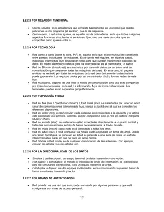 12
2.2.2.3 POR RELACIÓN FUNCIONAL
 Cliente-servidor es la arquitectura que consiste básicamente en un cliente que realiza
peticiones a otro programa (el servidor) que le da respuesta.
 Peer-to-peer, o red entre iguales, es aquella red de ordenadores en la que todos o algunos
aspectos funcionan sin clientes ni servidores fijos, sino una serie de nodos que se
comportan como iguales entre sí.
2.2.2.4 POR TECNOLOGÍA
 Red punto a punto (point to point, PtP) es aquella en la que existe multitud de conexiones
entre parejas individuales de máquinas. Este tipo de red requiere, en algunos casos,
máquinas intermedias que establezcan rutas para que puedan transmitirse paquetes de
datos. El medio electrónico habitual para la interconexión es el conmutador, o switch.
 Red de Difusión (broadcast) se caracteriza por transmitir datos por un sólo canal de
comunicación que comparten todas las máquinas de la red. En este caso, el paquete
enviado es recibido por todas las máquinas de la red pero únicamente la destinataria
puede procesarlo. Los equipos unidos por un concentrador (hub), forman redes de este
tipo.
 Red multipunto, dispone de una línea o medio de comunicación cuyo uso está compartido
por todas las terminales en la red. La información fluye de forma bidireccional. Los
terminales pueden estar separados geográficamente.
2.2.2.5 POR TOPOLOGÍA FÍSICA
 Red en bus (bus o “conductor común”) o Red lineal (line): se caracteriza por tener un único
canal de comunicaciones (denominado bus, troncal o backbone) al cual se conectan los
diferentes dispositivos.
 Red en anillo' (ring) o Red circular: cada estación está conectada a la siguiente y la última
está conectada a la primera. Además, puede compararse con la Red en cadena margarita
(dDaisy chain).
 Red en estrella (star): las estaciones están conectadas directamente a un punto central y
todas las comunicaciones se han de hacer necesariamente a través de éste.
 Red en malla (mesh): cada nodo está conectado a todos los otros.
 Red en árbol (tree) o Red jerárquica: los nodos están colocados en forma de árbol. Desde
una visión topológica, la conexión en árbol es parecida a una serie de redes en estrella
interconectadas salvo en que no tiene un nodo central.
 Red híbrida o Red mixta: se da cualquier combinación de las anteriores. Por ejemplo,
circular de estrella, bus de estrella, etc.
2.2.2.6 POR LA DIRECCIONALIDAD DE LOS DATOS
 Simplex o unidireccional: un equipo terminal de datos transmite y otro recibe.
 Half-duplex o semidúplex: el método o protocolo de envío de información es bidireccional
pero no simultáneo bidireccional, sólo un equipo transmite a la vez.
 Full-duplex o dúplex: los dos equipos involucrados en la comunicación lo pueden hacer de
forma simultánea, transmitir y recibir.
2.2.2.7 POR GRADO DE AUTENTICACIÓN
 Red privada: es una red que solo puede ser usada por algunas personas y que está
configurada con clave de acceso personal.
 