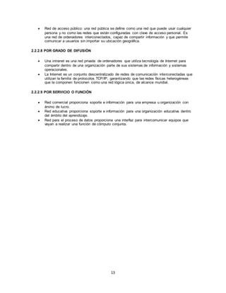 13
 Red de acceso público: una red pública se define como una red que puede usar cualquier
persona y no como las redes que están configuradas con clave de acceso personal. Es
una red de ordenadores interconectados, capaz de compartir información y que permite
comunicar a usuarios sin importar su ubicación geográfica.
2.2.2.8 POR GRADO DE DIFUSIÓN
 Una intranet es una red privada de ordenadores que utiliza tecnología de Internet para
compartir dentro de una organización parte de sus sistemas de información y sistemas
operacionales.
 La Internet es un conjunto descentralizado de redes de comunicación interconectadas que
utilizan la familia de protocolos TCP/IP, garantizando que las redes físicas heterogéneas
que la componen funcionen como una red lógica única, de alcance mundial.
2.2.2.9 POR SERVICIO O FUNCIÓN
 Red comercial proporciona soporte e información para una empresa u organización con
ánimo de lucro.
 Red educativa proporciona soporte e información para una organización educativa dentro
del ámbito del aprendizaje.
 Red para el proceso de datos proporciona una interfaz para intercomunicar equipos que
vayan a realizar una función de cómputo conjunta.
 