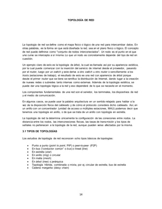 14
TOPOLOGÍA DE RED
La topología de red se define como el mapa físico o lógico de una red para intercambiar datos. En
otras palabras, es la forma en que está diseñada la red, sea en el plano físico o lógico. El concepto
de red puede definirse como "conjunto de nodos interconectados". Un nodo es el punto en el que
una curva se intercepta a sí misma. Lo que un nodo es concretamente depende del tipo de red en
cuestión.
Un ejemplo claro de esto es la topología de árbol, la cual es llamada así por su apariencia estética,
por la cual puede comenzar con la inserción del servicio de internet desde el proveedor, pasando
por el router, luego por un switch y este deriva a otro switch u otro router o sencillamente a los
hosts (estaciones de trabajo), el resultado de esto es una red con apariencia de árbol porque
desde el primer router que se tiene se ramifica la distribución de Internet, dando lugar a la creación
de nuevas redes o subredes tanto internas como externas. Además de la topología estética, se
puede dar una topología lógica a la red y eso dependerá de lo que se necesite en el momento.
Los componentes fundamentales de una red son el servidor, los terminales, los dispositivos de red
y el medio de comunicación.
En algunos casos, se puede usar la palabra arquitectura en un sentido relajado para hablar a la
vez de la disposición física del cableado y de cómo el protocolo considera dicho cableado. Así, en
un anillo con un concentrador (unidad de acceso a múltiples estaciones, MAU) podemos decir que
tenemos una topología en anillo, o de que se trata de un anillo con topología en estrella.
La topología de red la determina únicamente la configuración de las conexiones entre nodos. La
distancia entre los nodos, las interconexiones físicas, las tasas de transmisión y los tipos de
señales no pertenecen a la topología de la red, aunque pueden verse afectados por la misma.
3.1 TIPOS DE TOPOLOGÍAS
Los estudios de topología de red reconocen ocho tipos básicos de topologías:
 Punto a punto (point to point, PtP) o peer-to-peer (P2P)
 En bus (“conductor común” o bus) o lineal (line)
 En estrella (star)
 En anillo (ring) o circular
 En malla (mesh)
 En árbol (tree) o jerárquica
 Topología híbrida, combinada o mixta, por ej. circular de estrella, bus de estrella
 Cadena margarita (daisy chain)
 