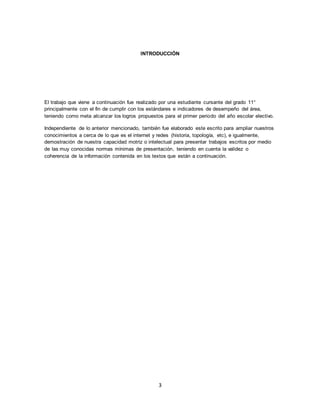 3
INTRODUCCIÓN
El trabajo que viene a continuación fue realizado por una estudiante cursante del grado 11°
principalmente con el fin de cumplir con los estándares e indicadores de desempeño del área,
teniendo como meta alcanzar los logros propuestos para el primer periodo del año escolar electivo.
Independiente de lo anterior mencionado, también fue elaborado este escrito para ampliar nuestros
conocimientos a cerca de lo que es el internet y redes (historia, topología, etc), e igualmente,
demostración de nuestra capacidad motriz o intelectual para presentar trabajos escritos por medio
de las muy conocidas normas mínimas de presentación, teniendo en cuenta la validez o
coherencia de la información contenida en los textos que están a continuación.
 