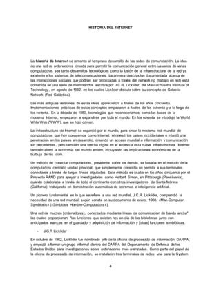 4
HISTORIA DEL INTERNET
La historia de Internet se remonta al temprano desarrollo de las redes de comunicación. La idea
de una red de ordenadores creada para permitir la comunicación general entre usuarios de varias
computadoras sea tanto desarrollos tecnológicos como la fusión de la infraestructura de la red ya
existente y los sistemas de telecomunicaciones. La primera descripción documentada acerca de
las interacciones sociales que podrían ser propiciadas a través del networking (trabajo en red) está
contenida en una serie de memorandos escritos por J.C.R. Licklider, del Massachusetts Institute of
Technology, en agosto de 1962, en los cuales Licklider discute sobre su concepto de Galactic
Network (Red Galáctica).
Las más antiguas versiones de estas ideas aparecieron a finales de los años cincuenta.
Implementaciones prácticas de estos conceptos empezaron a finales de los ochenta y a lo largo de
los noventa. En la década de 1980, tecnologías que reconoceríamos como las bases de la
moderna Internet, empezaron a expandirse por todo el mundo. En los noventa se introdujo la World
Wide Web (WWW), que se hizo común.
La infraestructura de Internet se esparció por el mundo, para crear la moderna red mundial de
computadoras que hoy conocemos como internet. Atravesó los países occidentales e intentó una
penetración en los países en desarrollo, creando un acceso mundial a información y comunicación
sin precedentes, pero también una brecha digital en el acceso a esta nueva infraestructura. Internet
también alteró la economía del mundo entero, incluyendo las implicaciones económicas de la
burbuja de las .com.
Un método de conectar computadoras, prevalente sobre los demás, se basaba en el método de la
computadora central o unidad principal, que simplemente consistía en permitir a sus terminales
conectarse a través de largas líneas alquiladas. Este método se usaba en los años cincuenta por el
Proyecto RAND para apoyar a investigadores como Herbert Simon, en Pittsburgh (Pensilvania),
cuando colaboraba a través de todo el continente con otros investigadores de Santa Mónica
(California) trabajando en demostración automática de teoremas e inteligencia artificial.
Un pionero fundamental en lo que se refiere a una red mundial, J.C.R. Licklider, comprendió la
necesidad de una red mundial, según consta en su documento de enero, 1960, «Man-Computer
Symbiosis» («Simbiosis Hombre-Computadora»).
Una red de muchos [ordenadores], conectados mediante líneas de comunicación de banda ancha"
las cuales proporcionan "las funciones que existen hoy en día de las bibliotecas junto con
anticipados avances en el guardado y adquisición de información y [otras] funciones simbióticas.
- J.C.R Licklider
En octubre de 1962, Licklider fue nombrado jefe de la oficina de procesado de información DARPA,
y empezó a formar un grupo informal dentro del DARPA del Departamento de Defensa de los
Estados Unidos para investigaciones sobre ordenadores más avanzadas. Como parte del papel de
la oficina de procesado de información, se instalaron tres terminales de redes: una para la System
 