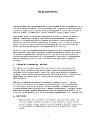 6
RED DE COMPUTADORES
Una red de ordenadores, también llamada red de comunicaciones de datos o red informática, es un
conjunto de equipos informáticos y software conectados entre sí por medio de dispositivos físicos
que envían y reciben impulsos eléctricos, ondas electromagnéticas o cualquier otro medio para el
transporte de datos, con la finalidad de compartir información, recursos y ofrecer servicios.
Como en todo proceso de comunicación, se requiere de un emisor, un mensaje, un medio y un
receptor. La finalidad principal para la creación de una red de ordenadores es compartir los
recursos y la información en la distancia, asegurar la confiabilidad y la disponibilidad de la
información, aumentar la velocidad de transmisión de los datos y reducir el costo. Un ejemplo es
Internet, el cual es una gran red de millones de ordenadores ubicados en distintos puntos del
planeta interconectados básicamente para compartir información y recursos.
La estructura y el modo de funcionamiento de las redes informáticas actuales están definidos en
varios estándares, siendo el más importante y extendido de todos ellos el modelo TCP/IP basado
en el modelo de referencia OSI. Este último, estructura cada red en siete capas con funciones
concretas pero relacionadas entre sí; en TCP/IP se reducen a cuatro capas. Existen multitud de
protocolos repartidos por cada capa, los cuales también están regidos por sus respectivos
estándares.
2.1 COMPONENTES BÁSICOS DE LAS REDES
Para poder formar una red se requieren elementos: hardware, software y protocolos. Los
elementos físicos se clasifican en dos grandes grupos: dispositivos de usuario final (hosts) y
dispositivos de red. Los dispositivos de usuario final incluyen los computadores, impresoras,
escáneres, y demás elementos que brindan servicios directamente al usuario y los segundos son
todos aquellos que conectan entre sí a los dispositivos de usuario final, posibilitando su
intercomunicación.
El fin de una red es la de interconectar los componentes hardware de una red , y por tanto,
principalmente, los ordenadores individuales, también denominados hosts, a los equipos que
ponen los servicios en la red, los servidores, utilizando el cableado o tecnología inalámbrica
soportada por la electrónica de red y unidos por cableado o radiofrecuencia. En todos los casos la
tarjeta de red se puede considerar el elemento primordial, sea ésta parte de un ordenador, de un
conmutador, de una impresora, etc. y sea de la tecnología que sea (ethernet, Wi-Fi, Bluetooth, etc.)
2.1.1 SOFTWARE
 Sistema operativo de red: Permite la interconexión de ordenadores para acceder a los
servicios y recursos. Al igual que un equipo no puede trabajar sin un sistema operativo,
una red de equipos no puede funcionar sin un sistema operativo de red. En muchos casos
el sistema operativo de red es parte del sistema operativo de los servidores y de los
clientes.
 