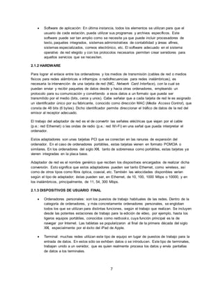 7
 Software de aplicación: En última instancia, todos los elementos se utilizan para que el
usuario de cada estación, pueda utilizar sus programas y archivos específicos. Este
software puede ser tan amplio como se necesite ya que puede incluir procesadores de
texto, paquetes integrados, sistemas administrativos de contabilidad y áreas afines,
sistemas especializados, correos electrónico, etc. El software adecuado en el sistema
operativo de red elegido y con los protocolos necesarios permiten crear servidores para
aquellos servicios que se necesiten.
2.1.2 HARDWARE
Para lograr el enlace entre los ordenadores y los medios de transmisión (cables de red o medios
físicos para redes alámbricas e infrarrojos o radiofrecuencias para redes inalámbricas), es
necesaria la intervención de una tarjeta de red (NIC, Network Card Interface), con la cual se
puedan enviar y recibir paquetes de datos desde y hacia otras ordenadores, empleando un
protocolo para su comunicación y convirtiendo a esos datos a un formato que pueda ser
transmitido por el medio (bits, ceros y unos). Cabe señalar que a cada tarjeta de red le es asignado
un identificador único por su fabricante, conocido como dirección MAC (Media Access Control), que
consta de 48 bits (6 bytes). Dicho identificador permite direccionar el tráfico de datos de la red del
emisor al receptor adecuado.
El trabajo del adaptador de red es el de convertir las señales eléctricas que viajan por el cable
(p.e.: red Ethernet) o las ondas de radio (p.e.: red Wi-Fi) en una señal que pueda interpretar el
ordenador.
Estos adaptadores son unas tarjetas PCI que se conectan en las ranuras de expansión del
ordenador. En el caso de ordenadores portátiles, estas tarjetas vienen en formato PCMCIA o
similares. En los ordenadores del siglo XXI, tanto de sobremesa como portátiles, estas tarjetas ya
vienen integradas en la placa base.
Adaptador de red es el nombre genérico que reciben los dispositivos encargados de realizar dicha
conversión. Esto significa que estos adaptadores pueden ser tanto Ethernet, como wireless, así
como de otros tipos como fibra óptica, coaxial, etc. También las velocidades disponibles varían
según el tipo de adaptador; éstas pueden ser, en Ethernet, de 10, 100, 1000 Mbps o 10000, y en
los inalámbricos, principalmente, de 11, 54, 300 Mbps.
2.1.3 DISPOSITIVOS DE USUARIO FINAL
 Ordenadores personales: son los puestos de trabajo habituales de las redes. Dentro de la
categoría de ordenadores, y más concretamente ordenadores personales, se engloban
todos los que se utilizan para distintas funciones, según el trabajo que realizan. Se incluyen
desde las potentes estaciones de trabajo para la edición de vídeo, por ejemplo, hasta los
ligeros equipos portátiles, conocidos como netbooks, cuya función principal es la de
navegar por Internet. Las tabletas se popularizaron al final de la primera década del siglo
XXI, especialmente por el éxito del iPad de Apple.
 Terminal: muchas redes utilizan este tipo de equipo en lugar de puestos de trabajo para la
entrada de datos. En estos sólo se exhiben datos o se introducen. Este tipo de terminales,
trabajan unido a un servidor, que es quien realmente procesa los datos y envía pantallas
de datos a los terminales.
 