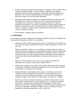 8
 Electrónica del hogar: las tarjetas de red empezaron a integrarse, de forma habitual, desde
la primera década del siglo XXI, en muchos elementos habituales de los hogares:
televisores, equipos multimedia, proyectores, videoconsolas, teléfonos celulares, libros
electrónicos, etc. e incluso en electrodomésticos, como frigoríficos, convirtiéndolos en
partes de las redes junto a los tradicionales ordenadores.
 Impresoras: muchos de estos dispositivos son capaces de actuar como parte de una red
de ordenadores sin ningún otro elemento, tal como un print server, actuando como
intermediario entre la impresora y el dispositivo que está solicitando un trabajo de
impresión de ser terminado. Los medios de conectividad de estos dispositivos pueden ser
alámbricos o inalámbricos, dentro de este último puede ser mediante: ethernet, Wi-Fi,
infrarrojo o bluetooth. En algunos casos se integran dentro de la impresora y en otros por
medio de convertidores externos.
 Otros elementos: escáneres, lectores de CD-ROM.
2.1.4 SERVIDORES
Son los equipos que ponen a disposición de los clientes los distintos servicios. En la siguiente lista
hay algunos tipos comunes de servidores y sus propósitos:
 Servidor de archivos: almacena varios tipos de archivo y los distribuye a otros clientes en la
red. Pueden ser servidos en distinto formato según el servicio que presten y el medio: FTP,
HTTP, etc.
 Servidor de impresión: controla una o más impresoras y acepta trabajos de impresión de
otros clientes de la red, poniendo en cola los trabajos de impresión (aunque también puede
cambiar la prioridad de las diferentes impresiones), y realizando la mayoría o todas las
otras funciones que en un sitio de trabajo se realizaría para lograr una tarea de impresión
si la impresora fuera conectada directamente con el puerto de impresora del sitio de
trabajo.
 Servidor de correo: almacena, envía, recibe, enruta y realiza otras operaciones
relacionadas con el correo-e (e-mail) para los clientes de la red.
 Servidor de fax: almacena, envía, recibe, enruta y realiza otras funciones necesarias para
la transmisión, la recepción y la distribución apropiadas de los fax, con origen y/o destino
una Ordenador o un dispositivo físico de telefax.
 Servidor de telefonía: realiza funciones relacionadas con la telefonía, como es la de
contestador automático, realizando las funciones de un sistema interactivo para la
respuesta de la voz, almacenando los mensajes de voz, encaminando las llamadas y
controlando también la red o Internet, etc. Pueden operar con telefonía IP o analógica.
 Servidor proxy: realiza un cierto tipo de funciones en nombre de otros clientes en la red
para aumentar el funcionamiento de ciertas operaciones (p. ej., prefetching y depositar
documentos u otros datos que se soliciten muy frecuentemente). También «sirve»
seguridad; esto es, tiene un firewall (cortafuegos). Permite administrar el acceso a Internet
en una red de ordenadores permitiendo o negando el acceso a diferentes sitios web,
basándose en contenidos, origen/destino, usuario, horario, etc.
 