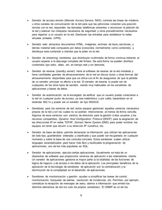 9
 Servidor de acceso remoto (Remote Access Service, RAS): controla las líneas de módems
u otros canales de comunicación de la red para que las peticiones conecten una posición
remota con la red, responden las llamadas telefónicas entrantes o reconocen la petición de
la red y realizan los chequeos necesarios de seguridad y otros procedimientos necesarios
para registrar a un usuario en la red. Gestionan las entradas para establecer la redes
virtuales privadas (VPN).
 Servidor web: almacena documentos HTML, imágenes, archivos de texto, escrituras, y
demás material web compuesto por datos (conocidos normalmente como contenido), y
distribuye este contenido a clientes que la piden en la red.
 Servidor de streaming: servidores que distribuyen multimedia de forma continua evitando al
usuario esperar a la descarga completa del fichero. De esta forma se pueden distribuir
contenidos tipo radio, vídeo, etc. en tiempo real y sin demoras.
 Servidor de reserva (standby server): tiene el software de reserva de la red instalado y
tiene cantidades grandes de almacenamiento de la red en discos duros u otras formas del
almacenamiento disponibles para que se utilice con el fin de asegurarse de que la pérdida
de un servidor principal no afecte a la red. El servidor de reserva lo puede ser de
cualquiera de los otros tipos de servidor, siendo muy habituales en los servidores de
aplicaciones y bases de datos.
 Servidor de autenticación: es el encargado de verificar que un usuario pueda conectarse a
la red en cualquier punto de acceso, ya sea inalámbrico o por cable, basándose en el
estándar 802.1x y puede ser un servidor de tipo RADIUS.
 Servidores para los servicios de red: estos equipos gestionan aquellos servicios necesarios
propios de la red y sin los cuales no se podrían interconectar, al menos de forma sencilla.
Algunos de esos servicios son: servicio de directorio para la gestión d elos usuarios y los
recursos compartidos, Dynamic Host Configuration Protocol (DHCP) para la asignación de
las direcciones IP en redes TCP/IP, Domain Name System (DNS) para poder nombrar los
equipos sin tener que recurrir a su dirección IP numérica, etc.
 Servidor de base de datos: permite almacenar la información que utilizan las aplicaciones
de todo tipo, guardándola ordenada y clasificada y que puede ser recuperada en cualquier
momento y sobre la base de una consulta concreta. Estos servidores suelen utilizar
lenguajes estandarízados para hacer más fácil y reutilizable la programación de
aplicaciones, uno de los más populares es SQL.
 Servidor de aplicaciones: ejecuta ciertas aplicaciones. Usualmente se trata de un
dispositivo de software que proporciona servicios de aplicación a las ordenadores cliente.
Un servidor de aplicaciones gestiona la mayor parte (o la totalidad) de las funciones de
lógica de negocio y de acceso a los datos de la aplicación. Los principales beneficios de la
aplicación de la tecnología de servidores de aplicación son la centralización y la
disminución de la complejidad en el desarrollo de aplicaciones.
 Servidores de monitorización y gestión: ayudan a simplificar las tareas de control,
monitorización, búsqueda de averías, resolución de incidencias, etc. Permiten, por ejemplo,
centralizar la recepción de mensajes de aviso, alarma e información que emiten los
distintos elementos de red (no solo los propios servidores). El SNMP es un de los
 