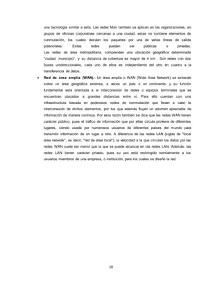 10
una tecnología similar a esta. Las redes Man también se aplican en las organizaciones, en
grupos de oficinas corporativas cercanas a una ciudad, estas no contiene elementos de
conmutación, los cuales desvían los paquetes por una de varias líneas de salida
potenciales. Estas redes pueden ser públicas o privadas.
Las redes de área metropolitana, comprenden una ubicación geográfica determinada
"ciudad, municipio", y su distancia de cobertura es mayor de 4 km . Son redes con dos
buses unidireccionales, cada uno de ellos es independiente del otro en cuanto a la
transferencia de datos.
 Red de área amplia (WAN).- Un área amplia o WAN (Wide Area Network) se extiende
sobre un área geográfica extensa, a veces un país o un continente, y su función
fundamental está orientada a la interconexión de redes o equipos terminales que se
encuentran ubicados a grandes distancias entre sí. Para ello cuentan con una
infraestructura basada en poderosos nodos de conmutación que llevan a cabo la
interconexión de dichos elementos, por los que además fluyen un volumen apreciable de
información de manera continua. Por esta razón también se dice que las redes WAN tienen
carácter público, pues el tráfico de información que por ellas circula proviene de diferentes
lugares, siendo usada por numerosos usuarios de diferentes países del mundo para
transmitir información de un lugar a otro. A diferencia de las redes LAN (siglas de "local
area network", es decir, "red de área local"), la velocidad a la que circulan los datos por las
redes WAN suele ser menor que la que se puede alcanzar en las redes LAN. Además, las
redes LAN tienen carácter privado, pues su uso está restringido normalmente a los
usuarios miembros de una empresa, o institución, para los cuales se diseñó la red.
 