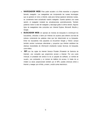 6
 NAVEGADOR WEB: Para poder acceder a la Web necesitas un programa
llamado navegador. Los navegadores van incorporando las nuevas tecnologías
que se generan en torno a internet, cada poco tiempo aparecen versiones nuevas,
es conveniente tener actualizado nuestro navegador. Cuando aparece una nueva
versión, el navegador instalará las actualizaciones automáticamente. También
podemos visitar la web del navegador y descargar gratis la última versión. Algunos
tipos de navegadores más conocidos son: Internet Explore, Microsoft, Mozilla y
Google.
 BUSCADOR WEB: Un ejemplo de motores de búsqueda lo constituyen los
buscadores, utilizados a diario por millones de usuarios para obtener una lista de
enlaces conteniendo las palabras clave que han determinado en su búsqueda.
Entre los buscadores más populares se encuentran Google y Yahoo!, aunque
también existen numerosas alternativas y proyectos que intentan satisfacer las
diversas necesidades de información empleando nuevas técnicas de búsqueda,
como Hakia.
 ISP: son las siglas de Internet Servicie Provider (Proveedor de Servicios de
Internet), una compañía que proporciona acceso a Internet. Por una cuota
mensual, el proveedor del servicio te da un paquete de software, un nombre de
usuario, una contraseña y un número de teléfono de acceso. A través de un
módem (a veces proporcionado también por el ISP), puedes entonces entrar a
Internet y navegar por el Web, y enviar y recibir correo electrónico.
 