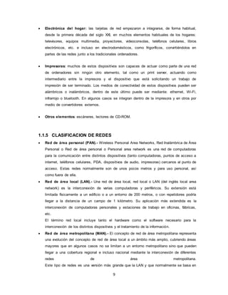 9
 Electrónica del hogar: las tarjetas de red empezaron a integrarse, de forma habitual,
desde la primera década del siglo XXI, en muchos elementos habituales de los hogares:
televisores, equipos multimedia, proyectores, videoconsolas, teléfonos celulares, libros
electrónicos, etc. e incluso en electrodomésticos, como frigoríficos, convirtiéndolos en
partes de las redes junto a los tradicionales ordenadores.
 Impresoras: muchos de estos dispositivos son capaces de actuar como parte de una red
de ordenadores sin ningún otro elemento, tal como un print server, actuando como
intermediario entre la impresora y el dispositivo que está solicitando un trabajo de
impresión de ser terminado. Los medios de conectividad de estos dispositivos pueden ser
alámbricos o inalámbricos, dentro de este último puede ser mediante: ethernet, Wi-Fi,
infrarrojo o bluetooth. En algunos casos se integran dentro de la impresora y en otros por
medio de convertidores externos.
 Otros elementos: escáneres, lectores de CD-ROM.
1.1.5 CLASIFICACION DE REDES
 Red de área personal (PAN).- Wireless Personal Area Networks, Red Inalámbrica de Área
Personal o Red de área personal o Personal area network es una red de computadoras
para la comunicación entre distintos dispositivos (tanto computadoras, puntos de acceso a
internet, teléfonos celulares, PDA, dispositivos de audio, impresoras) cercanos al punto de
acceso. Estas redes normalmente son de unos pocos metros y para uso personal, así
como fuera de ella.
 Red de área local (LAN).- Una red de área local, red local o LAN (del inglés local area
network) es la interconexión de varias computadoras y periféricos. Su extensión está
limitada físicamente a un edificio o a un entorno de 200 metros, o con repetidores podría
llegar a la distancia de un campo de 1 kilómetro. Su aplicación más extendida es la
interconexión de computadoras personales y estaciones de trabajo en oficinas, fábricas,
etc.
El término red local incluye tanto el hardware como el software necesario para la
interconexión de los distintos dispositivos y el tratamiento de la información.
 Red de área metropolitana (MAN).- El concepto de red de área metropolitana representa
una evolución del concepto de red de área local a un ámbito más amplio, cubriendo áreas
mayores que en algunos casos no se limitan a un entorno metropolitano sino que pueden
llegar a una cobertura regional e incluso nacional mediante la interconexión de diferentes
redes de área metropolitana.
Este tipo de redes es una versión más grande que la LAN y que normalmente se basa en
 