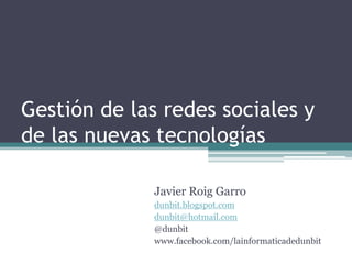 Gestión de las redes sociales y
de las nuevas tecnologías

              Javier Roig Garro
              dunbit.blogspot.com
              dunbit@hotmail.com
              @dunbit
              www.facebook.com/lainformaticadedunbit
 