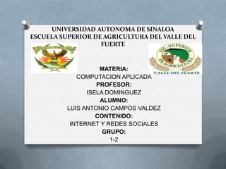 UNIVERSIDAD AUTONOMA DE SINALOA
ESCUELA SUPERIOR DE AGRICULTURA DEL VALLE DEL
                   FUERTE


                    MATERIA:
             COMPUTACION APLICADA
                   PROFESOR:
                ISELA DOMINGUEZ
                    ALUMNO:
          LUIS ANTONIO CAMPOS VALDEZ
                   CONTENIDO:
           INTERNET Y REDES SOCIALES
                     GRUPO:
                       1-2
 