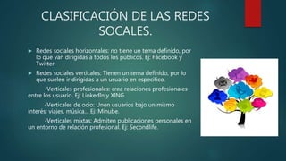 CLASIFICACIÓN DE LAS REDES
SOCALES.
 Redes sociales horizontales: no tiene un tema definido, por
lo que van dirigidas a todos los públicos. Ej: Facebook y
Twitter.
 Redes sociales verticales: Tienen un tema definido, por lo
que suelen ir dirigidas a un usuario en específico.
-Verticales profesionales: crea relaciones profesionales
entre los usuario. Ej: LinkedIn y XING.
-Verticales de ocio: Unen usuarios bajo un mismo
interés: viajes, música… Ej: Minube.
-Verticales mixtas: Admiten publicaciones personales en
un entorno de relación profesional. Ej: Secondlife.
 