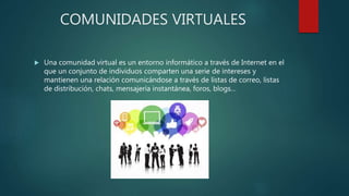 COMUNIDADES VIRTUALES
 Una comunidad virtual es un entorno informático a través de Internet en el
que un conjunto de individuos comparten una serie de intereses y
mantienen una relación comunicándose a través de listas de correo, listas
de distribución, chats, mensajería instantánea, foros, blogs…
 