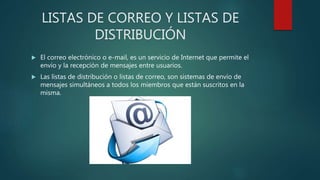 LISTAS DE CORREO Y LISTAS DE
DISTRIBUCIÓN
 El correo electrónico o e-mail, es un servicio de Internet que permite el
envío y la recepción de mensajes entre usuarios.
 Las listas de distribución o listas de correo, son sistemas de envío de
mensajes simultáneos a todos los miembros que están suscritos en la
misma.
 