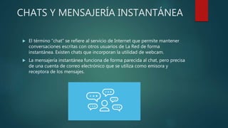 CHATS Y MENSAJERÍA INSTANTÁNEA
 El término “chat” se refiere al servicio de Internet que permite mantener
conversaciones escritas con otros usuarios de La Red de forma
instantánea. Existen chats que incorporan la utilidad de webcam.
 La mensajería instantánea funciona de forma parecida al chat, pero precisa
de una cuenta de correo electrónico que se utiliza como emisora y
receptora de los mensajes.
 