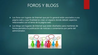 FOROS Y BLOGS
 Los foros son lugares de Internet que por lo general están asociados a una
página web y cuya finalidad es crear un espacio donde debatir aspectos
relacionados con el tema de la página web.
 Los blogs son lugares de Internet que están diseñados para mantener de
forma periódica la publicación de noticias o comentarios por parte del
administrador.
 