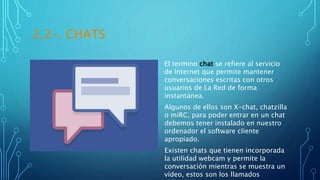 2.2-. CHATS
El termino chat se refiere al servicio
de Internet que permite mantener
conversaciones escritas con otros
usuarios de La Red de forma
instantánea.
Algunos de ellos son X-chat, chatzilla
o miRC, para poder entrar en un chat
debemos tener instalado en nuestro
ordenador el software cliente
apropiado.
Existen chats que tienen incorporada
la utilidad webcam y permite la
conversación mientras se muestra un
vídeo, estos son los llamados
 