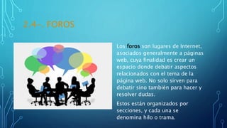 2.4-. FOROS
Los foros son lugares de Internet,
asociados generalmente a páginas
web, cuya finalidad es crear un
espacio donde debatir aspectos
relacionados con el tema de la
página web. No solo sirven para
debatir sino también para hacer y
resolver dudas.
Estos están organizados por
secciones, y cada una se
denomina hilo o trama.
 