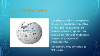2.6-. PÁGINAS WIKIS
Las páginas wikis son espacios
libres, de producción colectiva,
en los que los usuarios, de
manera altruista, aportan su
trabajo en forma de texto para
aumentar y mejorar el
conocimiento.
Un ejemplo muy conocido es
Wikipedia.
 
