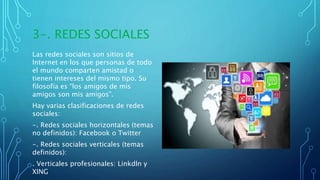 3-. REDES SOCIALES
Las redes sociales son sitios de
Internet en los que personas de todo
el mundo comparten amistad o
tienen intereses del mismo tipo. Su
filosofía es “los amigos de mis
amigos son mis amigos”.
Hay varias clasificaciones de redes
sociales:
-. Redes sociales horizontales (temas
no definidos): Facebook o Twitter
-. Redes sociales verticales (temas
definidos):
. Verticales profesionales: Linkdln y
XING
 