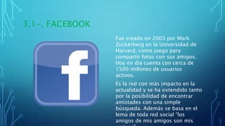 3.1-. FACEBOOK
Fue creado en 2003 por Mark
Zuckerberg en la Universidad de
Harvard, como juego para
compartir fotos con sus amigos.
Hoy en día cuenta con cerca de
1500 millones de usuarios
activos.
Es la red con más impacto en la
actualidad y se ha extendido tanto
por la posibilidad de encontrar
amistades con una simple
búsqueda. Además se basa en el
lema de toda red social “los
amigos de mis amigos son mis
 