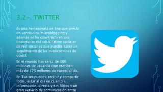 3.2-. TWITTER
Es una herramienta on line que presta
un servicio de microblogging y
además se ha convertido en una
importante red social (tiene carácter
de red social ya que puedes hacer un
seguimiento de las publicaciones de
otros).
En el mundo hay cerca de 300
millones de usuarios que escriben
más de 175 millones de tweets al día.
En Twitter puedes: recibir y compartir
fotos, estar al día en cuanto a
información, directa y sin filtros y un
gran servicio de comunicación entre
 