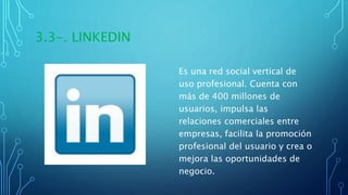 3.3-. LINKEDIN
Es una red social vertical de
uso profesional. Cuenta con
más de 400 millones de
usuarios, impulsa las
relaciones comerciales entre
empresas, facilita la promoción
profesional del usuario y crea o
mejora las oportunidades de
negocio.
 